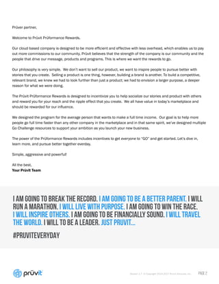 Version 1.7 © Copyright 2014-2017 Pruvit Ventures, Inc. // PAGE 2
I AM GOING TO BREAK THE RECORD. I AM GOING TO BE A BETTER PARENT. I WILL
RUN A MARATHON. I WILL LIVE WITH PURPOSE. I AM GOING TO WIN THE RACE.
I WILL INSPIRE OTHERS. I AM GOING TO BE FINANCIALLY SOUND. I WILL TRAVEL
THE WORLD. I WILL TO BE A LEADER. JUST PRUVIT...
#PRUVITEVERYDAY
Prüver partner,
Welcome to Prüvit Prüformance Rewards.
Our cloud based company is designed to be more efficient and effective with less overhead, which enables us to pay
out more commissions to our community. Prüvit believes that the strength of the company is our community and the
people that drive our message, products and programs. This is where we want the rewards to go.
Our philosophy is very simple. We don’t want to sell our product, we want to inspire people to pursue better with
stories that you create. Selling a product is one thing, however, building a brand is another. To build a competitive,
relevant brand, we knew we had to look further than just a product; we had to envision a larger purpose, a deeper
reason for what we were doing.
The Prüvit Prüformance Rewards is designed to incentivize you to help socialize our stories and product with others
and reward you for your reach and the ripple effect that you create. We all have value in today’s marketplace and
should be rewarded for our influence.
We designed the program for the average person that wants to make a full time income. Our goal is to help more
people go full time faster than any other company in the marketplace and in that same spirit, we’ve designed multiple
Go Challenge resources to support your ambition as you launch your new business.
The power of the Prüformance Rewards includes incentives to get everyone to “GO” and get started. Let’s dive in,
learn more, and pursue better together everday.
Simple, aggressive and powerful!
All the best,
Your Prüvit Team
LOOKING TO JOIN PRUVIT?
Click here to Sign up to become a Pruvit
Promoter
Learn more about TEAM KETO COACH
I am Independant Pruvit Promoter
 