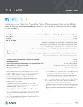 PRÜFORMANCE REWARDS
Version 1.7 © Copyright 2014-2017 Pruvit Ventures, Inc. // PAGE 25
PARTNER REWARDS
MVT Pool (MVT)
A pool divided among the top three Personal Team Volume (PTV) producers during the previous 365 days
(based on Company launch/anniversary date), based on 1 percent (1%) of total Smartship volume during
this 365 day period.
1.	Based on 1% of the total BV generated by Smartship orders that have
processed during the year. As with the Ownership Pools (OP), this is the
raw BV total. That is, not a pool of BV after it has been adjusted as a
result of bonuses which dilute the BV. eg. GFB, RB, and EB).
2.	The MVT bonus is calculated based on all data up to the end of the
previously completed month before the month that includes the
anniversary date of Prüvit’s launch.
a.	Example #1: If PruvIt opened on September 1st, 2015, all PTV
counters relative to the MVT will be activated on that date, and will be
finalized at midnight, August 31st, 2016.
3.	If a Promoter goes Inactive their annual PTV counter will be reset to zero.
a.	If the Promoter reactivates, PTV can begin to re-accumulate based on
previously enrolled Promoters and Customer, but no past PTV will be
reinstated.
4.	If one or more qualifying top 3 Promoters have achieved the GMB, they
will earn 1 additional share of the pool.
a.	Example: If a Promoter is the #2 producer of annual PTV and has also
achieved the GMB, he/she will earn 3 shares rather than 2.
i.	 All other shares remain the same, thus the MVT will now be split
across seven total shares (3+3+1) rather than six (3+2+1).
6.	If 2 or 3 of the top 3 PTV positions have achieved the GMB, this will still
result in no more than 1% being paid out. However, each of the top 3,
who have achieved the GMB will receive one extra share.
a.	Example: If Promoter-A, Promoter-B and Promoter-C are the top three
PTV producers for the year and have all achieved the GMB, they will
each receive 4, 3 and 2 shares respectively out of a total of nine
shares.
Who is eligible Promoters who are Qualified and Engaged during the 12th month of the Qualifying Cycle
Qualifying cycle Annually
Pay period Annually
What you will receive
The highest PTV producer for the previous year (12 months) earns 3 shares
The 2nd highest PTV producer for the previous year (12 months) earns 2 shares
The 3rd highest PTV producer for the previous year (12 months) earns 1 share
If a top 3 qualifying Promoter has achieved the GMB, they will earn 1 additional share of the pool
Eligibility requirements
- Engaged status Annual PTV starts counting at the beginning of the qualifying cycle IF the Promoter is Engaged in that month
If a Promoter goes Inactive, their annual PTV counter will be reset to zero
- Personally enrolled Smartship volume (Promoters and Customers) 1000BV
- Minimum New Volume 1000 NV
- Unique personally enrolled Customers (who place a commissionable order) Qty 10 (no minimum volume)
- Minimum Personal Qualifying Volume (PQV) 50 PQV in the 12th month of the Qualifying Cycle
- Company event attendance At least 2 company events
 
