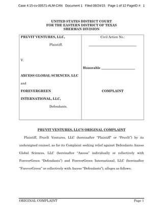 ORIGINAL COMPLAINT Page 1
UNITED STATES DISTRICT COURT
FOR THE EASTERN DISTRICT OF TEXAS
SHERMAN DIVISION
PRUVIT VENTURES, LLC,
Plaintiff,
V.
AXCESS GLOBAL SCIENCES, LLC
and
FOREVERGREEN
INTERNATIONAL, LLC,
Defendants.
Civil Action No.:
______________________________
Honorable _____________________
COMPLAINT
PRUVIT VENTURES, LLC’S ORIGINAL COMPLAINT
Plaintiff, PruvIt Ventures, LLC (hereinafter “Plaintiff” or “PruvIt”) by its
undersigned counsel, as for its Complaint seeking relief against Defendants Axcess
Global Sciences, LLC (hereinafter “Axcess” individually or collectively with
ForeverGreen “Defendants”) and ForeverGreen International, LLC (hereinafter
“ForeverGreen” or collectively with Axcess “Defendants”), alleges as follows:
Case 4:15-cv-00571-ALM-CAN Document 1 Filed 08/24/15 Page 1 of 12 PageID #: 1
 