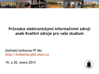Průvodce elektronickými informačními zdroji
     aneb Kvalitní zdroje pro vaše studium



Ústřední knihovna FF MU
http://knihovna.phil.muni.cz

19. a 20. února 2013
 