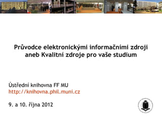 Průvodce elektronickými informačními zdroji
     aneb Kvalitní zdroje pro vaše studium



Ústřední knihovna FF MU
http://knihovna.phil.muni.cz

9. a 10. října 2012
 