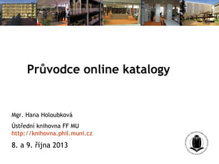 Průvodce online katalogy
Mgr. Hana Holoubková
Ústřední knihovna FF MU
http://knihovna.phil.muni.cz
8. a 9. října 2013
 