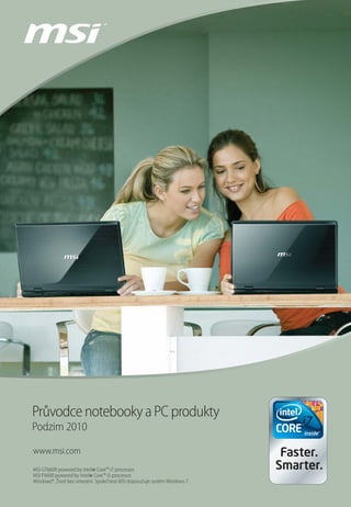 Průvodce notebooky a PC produkty
Podzim 2010

www.msi.com
MSI GT660R powered by Intel Core™ i7 processor.
                          ®
MSI FX600 powered by Intel Core™ i5 processor.
                         ®
Windows®. Život bez omezení. Společnost MSI doporučuje systém Windows 7.
 