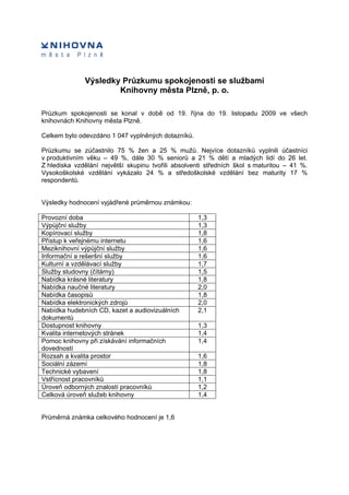 Výsledky Průzkumu spokojenosti se službami
                      Knihovny města Plzně, p. o.

Průzkum spokojenosti se konal v době od 19. října do 19. listopadu 2009 ve všech
knihovnách Knihovny města Plzně.

Celkem bylo odevzdáno 1 047 vyplněných dotazníků.

Průzkumu se zúčastnilo 75 % žen a 25 % mužů. Nejvíce dotazníků vyplnili účastníci
v produktivním věku – 49 %, dále 30 % seniorů a 21 % dětí a mladých lidí do 26 let.
Z hlediska vzdělání největší skupinu tvořili absolventi středních škol s maturitou – 41 %.
Vysokoškolské vzdělání vykázalo 24 % a středoškolské vzdělání bez maturity 17 %
respondentů.


Výsledky hodnocení vyjádřené průměrnou známkou:

Provozní doba                                       1,3
Výpůjční služby                                     1,3
Kopírovací služby                                   1,8
Přístup k veřejnému internetu                       1,6
Meziknihovní výpůjční služby                        1,6
Informační a rešeršní služby                        1,6
Kulturní a vzdělávací služby                        1,7
Služby studovny (čítárny)                           1,5
Nabídka krásné literatury                           1,8
Nabídka naučné literatury                           2,0
Nabídka časopisů                                    1,8
Nabídka elektronických zdrojů                       2,0
Nabídka hudebních CD, kazet a audiovizuálních       2,1
dokumentů
Dostupnost knihovny                                 1,3
Kvalita internetových stránek                       1,4
Pomoc knihovny při získávání informačních           1,4
dovedností
Rozsah a kvalita prostor                            1,6
Sociální zázemí                                     1,8
Technické vybavení                                  1,8
Vstřícnost pracovníků                               1,1
Úroveň odborných znalostí pracovníků                1,2
Celková úroveň služeb knihovny                      1,4


Průměrná známka celkového hodnocení je 1,6
 