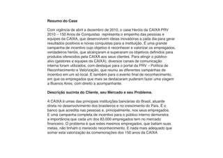 Resumo do Case

Com vigência de abril a dezembro de 2010, o case Heróis da CAIXA PRV
2010 – 150 Anos de Conquistas representa o empenho das pessoas e
equipes da CAIXA, que desenvolvem ideias inovadoras a cada dia para gerar
resultados positivos e novas conquistas para a instituição. É uma grande
campanha de incentivo cujo objetivo é reconhecer e valorizar os empregados,
verdadeiros heróis, que alcançaram e superaram os objetivos definidos para
produtos oferecidos pela CAIXA aos seus clientes. Para atingir o público-
alvo (gestores e equipes da CAIXA), diversos canais de comunicação
interna foram utilizados, com destaque para o portal da PRV – Política de
Reconhecimento e Valorização, que reuniu as diferentes campanhas de
incentivo em um só local. E também para o evento final de reconhecimento,
em que os empregados que mais se destacaram puderam fazer uma viagem
a Buenos Aires, com direito a acompanhante.

Descrição sucinta do Cliente, seu Mercado e seu Problema.

A CAIXA é umas das principais instituições bancárias do Brasil, atuante
direta no desenvolvimento dos brasileiros e no crescimento do País. É o
banco que acredita nas pessoas e, principalmente, nos seus empregados.
E uma campanha completa de incentivo para o público interno demonstra
a importância que cada um dos 83.000 empregados tem no mercado
financeiro. O problema é que estes mesmos empregados, que batiam suas
metas, não tinham o merecido reconhecimento. E nada mais adequado que
somar esta valorização às comemorações dos 150 anos da CAIXA
 