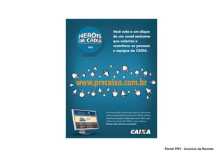 Você está a um clique
                de um canal exclusivo
                que valoriza e
                reconhece as pessoas
                e equipes da CAIXA.




www.prvcaixa.com.br

        No Portal da PRV você encontra todas as informações
        sobre as campanhas de incentivo da CAIXA e ainda se
        diverte com as ações criadas para você: vídeos, quiz,
        histórias dos Heróis da CAIXA e muitos prêmios.
        Acesse hoje mesmo e participe!




                                                                Portal PRV - Anúncio de Revista
 