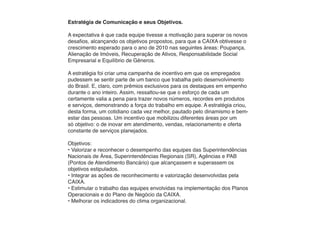 Estratégia de Comunicação e seus Objetivos.

A expectativa é que cada equipe tivesse a motivação para superar os novos
desafios, alcançando os objetivos propostos, para que a CAIXA obtivesse o
crescimento esperado para o ano de 2010 nas seguintes áreas: Poupança,
Alienação de Imóveis, Recuperação de Ativos, Responsabilidade Social
Empresarial e Equilíbrio de Gêneros.

A estratégia foi criar uma campanha de incentivo em que os empregados
pudessem se sentir parte de um banco que trabalha pelo desenvolvimento
do Brasil. E, claro, com prêmios exclusivos para os destaques em empenho
durante o ano inteiro. Assim, ressaltou-se que o esforço de cada um
certamente valia a pena para trazer novos números, recordes em produtos
e serviços, demonstrando a força do trabalho em equipe. A estratégia criou,
desta forma, um cotidiano cada vez melhor, pautado pelo dinamismo e bem-
estar das pessoas. Um incentivo que mobilizou diferentes áreas por um
só objetivo: o de inovar em atendimento, vendas, relacionamento e oferta
constante de serviços planejados.

Objetivos:
• Valorizar e reconhecer o desempenho das equipes das Superintendências
Nacionais de Área, Superintendências Regionais (SR), Agências e PAB
(Pontos de Atendimento Bancário) que alcançassem e superassem os
objetivos estipulados.
• Integrar as ações de reconhecimento e valorização desenvolvidas pela
CAIXA.
• Estimular o trabalho das equipes envolvidas na implementação dos Planos
Operacionais e do Plano de Negócio da CAIXA.
• Melhorar os indicadores do clima organizacional.
 