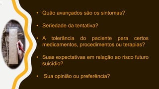 • Quão avançados são os sintomas?
• Seriedade da tentativa?
• A tolerância do paciente para certos
medicamentos, procedimentos ou terapias?
• Suas expectativas em relação ao risco futuro
suicídio?
• Sua opinião ou preferência?
..
 
