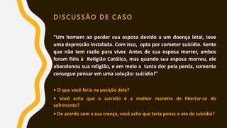 DISCUSSÃO DE CASO
“Um homem ao perder sua esposa devido a um doença letal, teve
uma depressão instalada. Com isso, opta por cometer suicídio. Sente
que não tem razão para viver. Antes de sua esposa morrer, ambos
foram fiéis à Religião Católica, mas quando sua esposa morreu, ele
abandonou sua religião, e em meio a tanta dor pela perda, somente
consegue pensar em uma solução: suicídio!”
• O que você faria na posição dele?
• Você acha que o suicídio é a melhor maneira de libertar-se do
sofrimento?
• De acordo com a sua crença, você acha que teria penas o ato de suicídio?
 