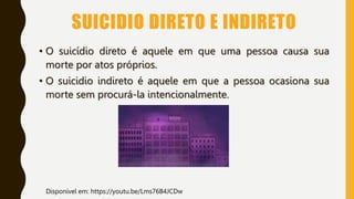 SUICIDIO DIRETO E INDIRETO
• O suicídio direto é aquele em que uma pessoa causa sua
morte por atos próprios.
• O suicidio indireto é aquele em que a pessoa ocasiona sua
morte sem procurá-la intencionalmente.
Disponível em: https://youtu.be/Lms76B4JCDw
 