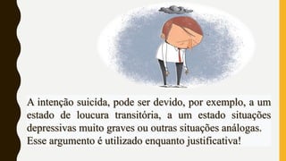 A intenção suicída, pode ser devido, por exemplo, a um
estado de loucura transitória, a um estado situações
depressivas muito graves ou outras situações análogas.
Esse argumento é utilizado enquanto justificativa!
 