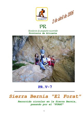J.L.G.R




                 Los esporádicos
                 Grupo de Senderismo




                     PR
        Senderos de pequeño recorrido
         Provincia de Alicante




                 PR.V-7

Sierra Bernia quot;El Foratquot;
  Recorrido circular en la Sierra Bernia,
           pasando por el quot;FORATquot;

                                       1
 