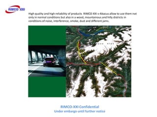 High quality and high reliability of products RIMCO-XXI v-Abacus allow to use them not
only in normal conditions but also in a wood, mountainous and hilly districts in
conditions of noise, interference, smoke, dust and different jams.




                         RIMCO-XXI Confidential
                    Under embargo until further notice
 