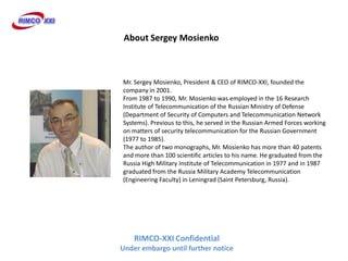 About Sergey Mosienko



Mr. Sergey Mosienko, President & CEO of RIMCO-XXI, founded the
company in 2001.
From 1987 to 1990, Mr. Mosienko was employed in the 16 Research
Institute of Telecommunication of the Russian Ministry of Defense
(Department of Security of Computers and Telecommunication Network
Systems). Previous to this, he served in the Russian Armed Forces working
on matters of security telecommunication for the Russian Government
(1977 to 1985).
The author of two monographs, Mr. Mosienko has more than 40 patents
and more than 100 scientific articles to his name. He graduated from the
Russia High Military Institute of Telecommunication in 1977 and in 1987
graduated from the Russia Military Academy Telecommunication
(Engineering Faculty) in Leningrad (Saint Petersburg, Russia).




    RIMCO-XXI Confidential
Under embargo until further notice
 