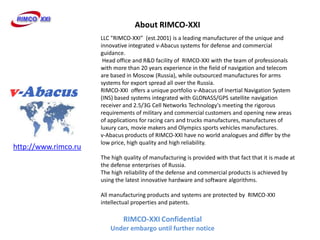 About RIMCO-XXI
                      LLC "RIMCO-XXI (est.2001) is a leading manufacturer of the unique and
                      innovative integrated v-Abacus systems for defense and commercial
                      guidance.
                       Head office and R&D facility of RIMCO-XXI with the team of professionals
                      with more than 20 years experience in the field of navigation and telecom
                      are based in Moscow (Russia), while outsourced manufactures for arms
                      systems for export spread all over the Russia.
                      RIMCO-XXI offers a unique portfolio v-Abacus of Inertial Navigation System
                      (INS) based systems integrated with GLONASS/GPS satellite navigation
                      receiver and 2.5/3G Cell Networks Technology's meeting the rigorous
                      requirements of military and commercial customers and opening new areas
                      of applications for racing cars and trucks manufactures, manufactures of
                      luxury cars, movie makers and Olympics sports vehicles manufactures.
                      v-Abacus products of RIMCO-XXI have no world analogues and differ by the
                      low price, high quality and high reliability.
http://www.rimco.ru
                      The high quality of manufacturing is provided with that fact that it is made at
                      the defense enterprises of Russia.
                      The high reliability of the defense and commercial products is achieved by
                      using the latest innovative hardware and software algorithms.

                      All manufacturing products and systems are protected by RIMCO-XXI
                      intellectual properties and patents.

                               RIMCO-XXI Confidential
                         Under embargo until further notice
 