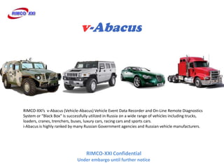 RIMCO-XXIs v-Abacus (Vehicle-Abacus) Vehicle Event Data Recorder and On-Line Remote Diagnostics
System or Black Box is successfully utilized in Russia on a wide range of vehicles including trucks,
loaders, cranes, trenchers, buses, luxury cars, racing cars and sports cars.
i-Abacus is highly ranked by many Russian Government agencies and Russian vehicle manufacturers.




                                   RIMCO-XXI Confidential
                              Under embargo until further notice
 