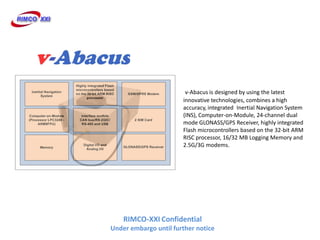 v-Abacus is designed by using the latest
                       innovative technologies, combines a high
                       accuracy, integrated Inertial Navigation System
                       (INS), Computer-on-Module, 24-channel dual
                       mode GLONASS/GPS Receiver, highly integrated
                       Flash microcontrollers based on the 32-bit ARM
                       RISC processor, 16/32 MB Logging Memory and
                       2.5G/3G modems.




    RIMCO-XXI Confidential
Under embargo until further notice
 