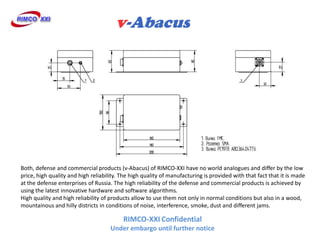 Both, defense and commercial products (v-Abacus) of RIMCO-XXI have no world analogues and differ by the low
price, high quality and high reliability. The high quality of manufacturing is provided with that fact that it is made
at the defense enterprises of Russia. The high reliability of the defense and commercial products is achieved by
using the latest innovative hardware and software algorithms.
High quality and high reliability of products allow to use them not only in normal conditions but also in a wood,
mountainous and hilly districts in conditions of noise, interference, smoke, dust and different jams.

                                          RIMCO-XXI Confidential
                                     Under embargo until further notice
 