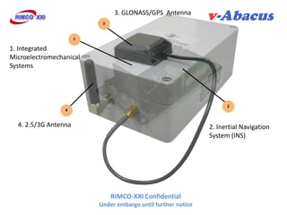 3. GLONASS/GPS Antenna



1. Integrated
Microelectromechanical
Systems




  4. 2.5/3G Antenna                                           2. Inertial Navigation
                                                              System (INS)




                             RIMCO-XXI Confidential
                         Under embargo until further notice
 