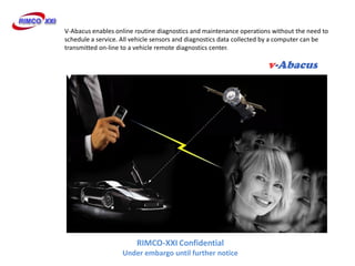 V-Abacus enables online routine diagnostics and maintenance operations without the need to
schedule a service. All vehicle sensors and diagnostics data collected by a computer can be
transmitted on-line to a vehicle remote diagnostics center.




                        RIMCO-XXI Confidential
                    Under embargo until further notice
 
