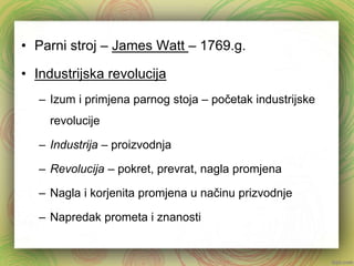 • Parni stroj – James Watt – 1769.g. 
• Industrijska revolucija 
– Izum i primjena parnog stoja – početak industrijske 
revolucije 
– Industrija – proizvodnja 
– Revolucija – pokret, prevrat, nagla promjena 
– Nagla i korjenita promjena u načinu prizvodnje 
– Napredak prometa i znanosti 
 