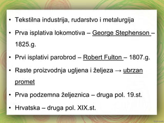 • Tekstilna industrija, rudarstvo i metalurgija 
• Prva isplativa lokomotiva – George Stephenson – 
1825.g. 
• Prvi isplativi parobrod – Robert Fulton – 1807.g. 
• Raste proizvodnja ugljena i željeza → ubrzan 
promet 
• Prva podzemna željeznica – druga pol. 19.st. 
• Hrvatska – druga pol. XIX.st. 
 