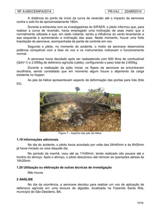 RF A-080/CENIPA/2014 PR-VAJ 22ABR2014
12/16
A distância do ponto de início da curva de reversão até o impacto da aeronave
contra o solo foi de aproximadamente 180m.
Durante a entrevista com os investigadores do SIPAER, o piloto informou que, para
realizar a curva de reversão, havia empregado uma inclinação de asas maior que a
normalmente utilizada e que, em dado instante, sentiu a influência do vento levantando a
asa esquerda e aumentando a inclinação das asas. Neste momento, houve uma forte
trepidação da aeronave, acompanhada da perda de controle em voo.
Segundo o piloto, no momento do acidente, o motor da aeronave desenvolvia
potência compatível com a fase do voo e os instrumentos indicavam o funcionamento
normal.
A aeronave havia decolado após ser reabastecida com 600 litros de combustível
(QAV-1) e 2.000kg de defensivo agrícola (calda), configurando o peso total de 2.600kg.
Durante a realização da ação inicial, os flapes da aeronave se encontravam
recolhidos, sendo constatado que em momento algum houve o alijamento da carga
existente no hopper.
As pás da hélice apresentavam aspecto de deformação das pontas para trás (foto
03).
Figura 7 – Aspecto das pás da hélice.
1.19 Informações adicionais
No dia do acidente, o piloto havia acordado por volta das 04h40min e às 6h00min
já havia iniciado os voos daquele dia.
No período da manhã, voou até as 11h00min, tendo realizado oito pousos até o
horário do almoço. Após o almoço, o piloto descansou até reiniciar as operações aéreas às
16h20min.
1.20 Utilização ou efetivação de outras técnicas de investigação
Não houve.
2 ANÁLISE
No dia da ocorrência, a aeronave decolou para realizar um voo de aplicação de
defensivo agrícola em uma lavoura de algodão, localizada na Fazenda Santa Rita,
município de São Desiderio, BA.
 