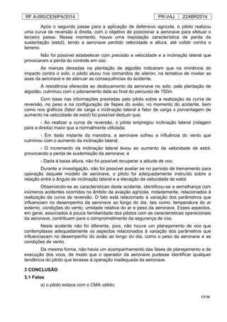 RF A-080/CENIPA/2014 PR-VAJ 22ABR2014
13/16
Após o segundo passe para a aplicação de defensivo agrícola, o piloto realizou
uma curva de reversão à direita, com o objetivo de posicionar a aeronave para efetuar o
terceiro passe. Nesse momento, houve uma trepidação característica de perda de
sustentação (estol), tendo a aeronave perdido velocidade e altura, até colidir contra o
terreno.
Não foi possível estabelecer com precisão a velocidade e a inclinação lateral que
provocaram a perda do controle em voo.
As marcas deixadas na plantação de algodão indicaram que na iminência do
impacto contra o solo, o piloto atuou nos comandos de aileron, na tentativa de nivelar as
asas da aeronave e de atenuar as consequências do acidente.
A resistência oferecida ao deslocamento da aeronave no solo, pela plantação de
algodão, culminou com o pilonamento dela ao final do percurso de 150m.
Com base nas informações prestadas pelo piloto sobre a realização da curva de
reversão, no peso e na configuração de flapes do avião, no momento do acidente, bem
como nos gráficos (fator de carga x inclinação lateral e fator de carga x porcentagem de
aumento na velocidade de estol) foi possível deduzir que:
- Ao realizar a curva de reversão, o piloto empregou inclinação lateral (rolagem
para a direita) maior que a normalmente utilizada;
- Em dado instante da manobra, a aeronave sofreu a influência do vento que
culminou com o aumento da inclinação lateral;
- O incremento da inclinação lateral levou ao aumento da velocidade de estol,
provocando a perda de sustentação da aeronave; e
- Dada à baixa altura, não foi possível recuperar a atitude de voo.
Durante a investigação, não foi possível avaliar se no período de treinamento para
operação daquele modelo de aeronave, o piloto foi adequadamente instruído sobre a
relação entre o ângulo de inclinação lateral e a elevação da velocidade de estol.
Observando-se as características deste acidente, identificou-se a semelhança com
inúmeros acidentes ocorridos no âmbito da aviação agrícola, notadamente, relacionados à
realização da curva de reversão. O fato está relacionado à variação dos parâmetros que
influenciam no desempenho da aeronave ao longo do dia, tais como: temperatura do ar
externo, condições do vento, umidade relativa do ar e peso da aeronave. Esses aspectos,
em geral, associados à pouca familiaridade dos pilotos com as características operacionais
da aeronave, contribuem para o comprometimento da segurança de voo.
Neste acidente não foi diferente, pois, não houve um planejamento de voo que
contemplasse adequadamente os aspectos relacionados à variação dos parâmetros que
influenciavam no desempenho do avião ao longo do dia, como o peso da aeronave e as
condições de vento.
Da mesma forma, não havia um acompanhamento das fases de planejamento e de
execução dos voos, de modo que o operador da aeronave pudesse identificar qualquer
tendência do piloto que levasse à operação inadequada da aeronave.
3 CONCLUSÃO
3.1 Fatos
a) o piloto estava com o CMA válido;
 