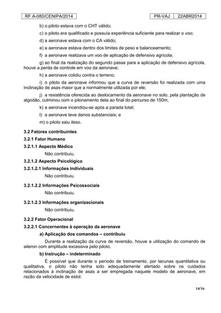 RF A-080/CENIPA/2014 PR-VAJ 22ABR2014
14/16
b) o piloto estava com o CHT válido;
c) o piloto era qualificado e possuía experiência suficiente para realizar o voo;
d) a aeronave estava com o CA válido;
e) a aeronave estava dentro dos limites de peso e balanceamento;
f) a aeronave realizava um voo de aplicação de defensivo agrícola;
g) ao final da realização do segundo passe para a aplicação de defensivo agrícola,
houve a perda de controle em voo da aeronave;
h) a aeronave colidiu contra o terreno;
i) o piloto da aeronave informou que a curva de reversão foi realizada com uma
inclinação de asas maior que a normalmente utilizada por ele;
j) a resistência oferecida ao deslocamento da aeronave no solo, pela plantação de
algodão, culminou com o pilonamento dela ao final do percurso de 150m;
k) a aeronave incendiou-se após a parada total;
l) a aeronave teve danos substanciais; e
m) o piloto saiu ileso.
3.2 Fatores contribuintes
3.2.1 Fator Humano
3.2.1.1 Aspecto Médico
Não contribuiu.
3.2.1.2 Aspecto Psicológico
3.2.1.2.1 Informações Individuais
Não contribuiu.
3.2.1.2.2 Informações Psicossociais
Não contribuiu.
3.2.1.2.3 Informações organizacionais
Não contribuiu.
3.2.2 Fator Operacional
3.2.2.1 Concernentes à operação da aeronave
a) Aplicação dos comandos – contribuiu
Durante a realização da curva de reversão, houve a utilização do comando de
aileron com amplitude excessiva pelo piloto.
b) Instrução – indeterminado
É possível que durante o período de treinamento, por lacunas quantitativa ou
qualitativa, o piloto não tenha sido adequadamente alertado sobre os cuidados
relacionados à inclinação de asas a ser empregada naquele modelo de aeronave, em
razão da velocidade de estol.
 