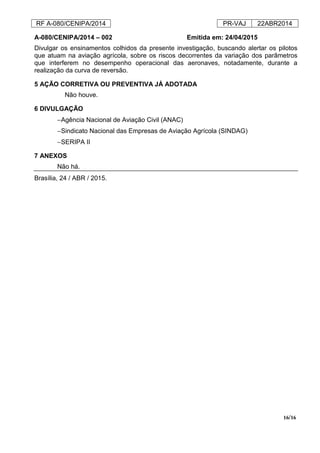 RF A-080/CENIPA/2014 PR-VAJ 22ABR2014
16/16
A-080/CENIPA/2014 – 002 Emitida em: 24/04/2015
Divulgar os ensinamentos colhidos da presente investigação, buscando alertar os pilotos
que atuam na aviação agrícola, sobre os riscos decorrentes da variação dos parâmetros
que interferem no desempenho operacional das aeronaves, notadamente, durante a
realização da curva de reversão.
5 AÇÃO CORRETIVA OU PREVENTIVA JÁ ADOTADA
Não houve.
6 DIVULGAÇÃO
−Agência Nacional de Aviação Civil (ANAC)
−Sindicato Nacional das Empresas de Aviação Agrícola (SINDAG)
−SERIPA II
7 ANEXOS
Não há.
Brasília, 24 / ABR / 2015.
 