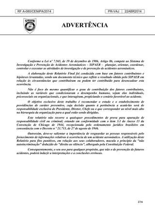 RF A-080/CENIPA/2014 PR-VAJ 22ABR2014
2/16
ADVERTÊNCIA
Conforme a Lei nº 7.565, de 19 de dezembro de 1986, Artigo 86, compete ao Sistema de
Investigação e Prevenção de Acidentes Aeronáuticos – SIPAER – planejar, orientar, coordenar,
controlar e executar as atividades de investigação e de prevenção de acidentes aeronáuticos.
A elaboração deste Relatório Final foi conduzida com base em fatores contribuintes e
hipóteses levantadas, sendo um documento técnico que reflete o resultado obtido pelo SIPAER em
relação às circunstâncias que contribuíram ou podem ter contribuído para desencadear esta
ocorrência.
Não é foco do mesmo quantificar o grau de contribuição dos fatores contribuintes,
incluindo as variáveis que condicionaram o desempenho humano, sejam elas individuais,
psicossociais ou organizacionais, e que interagiram, propiciando o cenário favorável ao acidente.
O objetivo exclusivo deste trabalho é recomendar o estudo e o estabelecimento de
providências de caráter preventivo, cuja decisão quanto à pertinência a acatá-las será de
responsabilidade exclusiva do Presidente, Diretor, Chefe ou o que corresponder ao nível mais alto
na hierarquia da organização para a qual estão sendo dirigidas.
Este relatório não recorre a quaisquer procedimentos de prova para apuração de
responsabilidade civil ou criminal; estando em conformidade com o item 3.1 do Anexo 13 da
Convenção de Chicago de 1944, recepcionada pelo ordenamento jurídico brasileiro em
consonância com o Decreto n º 21.713, de 27 de agosto de 1946.
Outrossim, deve-se salientar a importância de resguardar as pessoas responsáveis pelo
fornecimento de informações relativas à ocorrência de um acidente aeronáutico. A utilização deste
Relatório para fins punitivos, em relação aos seus colaboradores, macula o princípio da "não
autoincriminação" deduzido do "direito ao silêncio", albergado pela Constituição Federal.
Consequentemente, o seu uso para qualquer propósito, que não o de prevenção de futuros
acidentes, poderá induzir a interpretações e a conclusões errôneas.
 