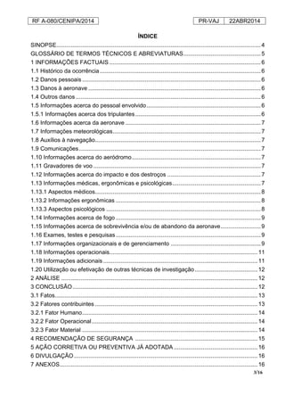 RF A-080/CENIPA/2014 PR-VAJ 22ABR2014
3/16
ÍNDICE
SINOPSE...............................................................................................................................4
GLOSSÁRIO DE TERMOS TÉCNICOS E ABREVIATURAS................................................5
1 INFORMAÇÕES FACTUAIS ..............................................................................................6
1.1 Histórico da ocorrência....................................................................................................6
1.2 Danos pessoais ...............................................................................................................6
1.3 Danos à aeronave ...........................................................................................................6
1.4 Outros danos...................................................................................................................6
1.5 Informações acerca do pessoal envolvido.......................................................................6
1.5.1 Informações acerca dos tripulantes..............................................................................6
1.6 Informações acerca da aeronave ....................................................................................7
1.7 Informações meteorológicas............................................................................................7
1.8 Auxílios à navegação.......................................................................................................7
1.9 Comunicações.................................................................................................................7
1.10 Informações acerca do aeródromo................................................................................7
1.11 Gravadores de voo ........................................................................................................7
1.12 Informações acerca do impacto e dos destroços ..........................................................7
1.13 Informações médicas, ergonômicas e psicológicas.......................................................7
1.13.1 Aspectos médicos.......................................................................................................8
1.13.2 Informações ergonômicas ..........................................................................................8
1.13.3 Aspectos psicológicos ................................................................................................8
1.14 Informações acerca de fogo ..........................................................................................9
1.15 Informações acerca de sobrevivência e/ou de abandono da aeronave.........................9
1.16 Exames, testes e pesquisas..........................................................................................9
1.17 Informações organizacionais e de gerenciamento ........................................................9
1.18 Informações operacionais............................................................................................11
1.19 Informações adicionais................................................................................................11
1.20 Utilização ou efetivação de outras técnicas de investigação.......................................12
2 ANÁLISE ..........................................................................................................................12
3 CONCLUSÃO...................................................................................................................12
3.1 Fatos..............................................................................................................................13
3.2 Fatores contribuintes .....................................................................................................13
3.2.1 Fator Humano.............................................................................................................14
3.2.2 Fator Operacional.......................................................................................................14
3.2.3 Fator Material .............................................................................................................14
4 RECOMENDAÇÃO DE SEGURANÇA ............................................................................15
5 AÇÃO CORRETIVA OU PREVENTIVA JÁ ADOTADA ....................................................16
6 DIVULGAÇÃO..................................................................................................................16
7 ANEXOS...........................................................................................................................16
 