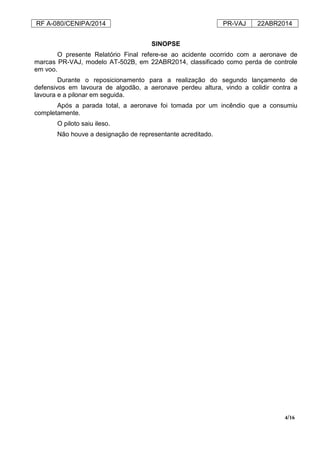 RF A-080/CENIPA/2014 PR-VAJ 22ABR2014
4/16
SINOPSE
O presente Relatório Final refere-se ao acidente ocorrido com a aeronave de
marcas PR-VAJ, modelo AT-502B, em 22ABR2014, classificado como perda de controle
em voo.
Durante o reposicionamento para a realização do segundo lançamento de
defensivos em lavoura de algodão, a aeronave perdeu altura, vindo a colidir contra a
lavoura e a pilonar em seguida.
Após a parada total, a aeronave foi tomada por um incêndio que a consumiu
completamente.
O piloto saiu ileso.
Não houve a designação de representante acreditado.
 
