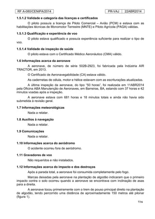 RF A-080/CENIPA/2014 PR-VAJ 22ABR2014
7/16
1.5.1.2 Validade e categoria das licenças e certificados
O piloto possuía a licença de Piloto Comercial – Avião (PCM) e estava com as
habilitações técnicas de Monomotor Terrestre (MNTE) e Piloto Agrícola (PAGA) válidas.
1.5.1.3 Qualificação e experiência de voo
O piloto estava qualificado e possuía experiência suficiente para realizar o tipo de
voo.
1.5.1.4 Validade da inspeção de saúde
O piloto estava com o Certificado Médico Aeronáutico (CMA) válido.
1.6 Informações acerca da aeronave
A aeronave, de número de série 502B-2923, foi fabricada pela Indústria AIR
TRACTOR, em 2013.
O Certificado de Aeronavegabilidade (CA) estava válido.
As cadernetas de célula, motor e hélice estavam com as escriturações atualizadas.
A última inspeção da aeronave, do tipo “50 horas”, foi realizada em 11ABR2014
pela Oficina ABA Manutenção de Aeronaves, em Barreiras, BA, estando com 37 horas e 42
minutos voadas após a inspeção.
A aeronave estava com 681 horas e 18 minutos totais e ainda não havia sido
submetida à revisão geral.
1.7 Informações meteorológicas
Nada a relatar.
1.8 Auxílios à navegação
Nada a relatar.
1.9 Comunicações
Nada a relatar.
1.10 Informações acerca do aeródromo
O acidente ocorreu fora de aeródromo.
1.11 Gravadores de voo
Não requeridos e não instalados.
1.12 Informações acerca do impacto e dos destroços
Após a parada total, a aeronave foi consumida completamente pelo fogo.
Marcas deixadas pela aeronave na plantação de algodão indicaram que o primeiro
impacto contra o solo ocorreu quando a aeronave se encontrava com inclinação de asas
para a direita.
A aeronave tocou primeiramente com o trem de pouso principal direito na plantação
de algodão, tendo percorrido uma distância de aproximadamente 150 metros até pilonar
(figura 1).
 