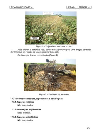 RF A-080/CENIPA/2014 PR-VAJ 22ABR2014
8/16
Figura 1 – Trajetória da aeronave no solo.
Após pilonar, a aeronave ficou com o nariz apontado para uma direção defasada
de 180 graus em relação ao seu deslocamento no solo.
Os destroços ficaram concentrados (Figura 2).
Figura 2 – Destroços da aeronave.
1.13 Informações médicas, ergonômicas e psicológicas
1.13.1 Aspectos médicos
Não pesquisados.
1.13.2 Informações ergonômicas
Nada a relatar.
1.13.3 Aspectos psicológicos
Não pesquisados.
 