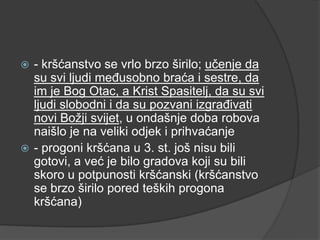 - kršćanstvo se vrlo brzo širilo; učenje da
su svi ljudi međusobno braća i sestre, da
im je Bog Otac, a Krist Spasitelj, da su svi
ljudi slobodni i da su pozvani izgrađivati
novi Božji svijet, u ondašnje doba robova
naišlo je na veliki odjek i prihvaćanje
 - progoni kršćana u 3. st. još nisu bili
gotovi, a već je bilo gradova koji su bili
skoro u potpunosti kršćanski (kršćanstvo
se brzo širilo pored teških progona
kršćana)


 