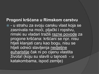 Progoni kršćana u Rimskom carstvu
 - u strahu za svoju carsku vlast koja se
zasnivala na moći, pljački i ropstvu,
rimski su vladari tražili razne povode za
progone kršćana: kršćani se npr. nisu
htjeli klanjati caru kao bogu, nisu se
htjeli odreći slavljenja nedjeljne
euharistije čak ni po cijenu vlastita
života! (koju su slavili u tajnosti - u
katakombama, ispod zemlje)

 