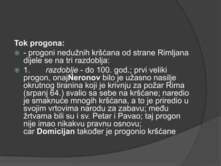 Tok progona:
 - progoni nedužnih kršćana od strane Rimljana
dijele se na tri razdoblja:
 1.
razdoblje - do 100. god.; prvi veliki
progon, onajNeronov bilo je užasno nasilje
okrutnog tiranina koji je krivnju za požar Rima
(srpanj 64.) svalio sa sebe na kršćane; naredio
je smaknuće mnogih kršćana, a to je priredio u
svojim vrtovima narodu za zabavu; među
žrtvama bili su i sv. Petar i Pavao; taj progon
nije imao nikakvu pravnu osnovu;
car Domicijan također je progonio kršćane

 