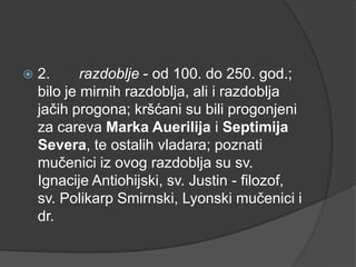 

2.
razdoblje - od 100. do 250. god.;
bilo je mirnih razdoblja, ali i razdoblja
jačih progona; kršćani su bili progonjeni
za careva Marka Auerilija i Septimija
Severa, te ostalih vladara; poznati
mučenici iz ovog razdoblja su sv.
Ignacije Antiohijski, sv. Justin - filozof,
sv. Polikarp Smirnski, Lyonski mučenici i
dr.

 
