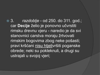 

3.
razdoblje - od 250. do 311. god.;
car Decije želio je ponovno učvrstiti
rimsku drevnu vjeru - naredio je da svi
stanovnici carstva moraju žrtvovati
rimskim bogovima zbog neke pošasti;
pravi kršćani nisu htjelivršiti poganske
obrede; neki su pokleknuli, a drugi su
ustrajali u svojoj vjeri;

 