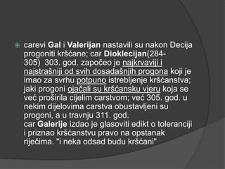 

carevi Gal i Valerijan nastavili su nakon Decija
progoniti kršćane; car Dioklecijan(284305) 303. god. započeo je najkrvaviji i
najstrašniji od svih dosadašnjih progona koji je
imao za svrhu potpuno istrebljenje kršćanstva;
jaki progoni ojačali su kršćansku vjeru koja se
već proširila cijelim carstvom; već 305. god. u
nekim dijelovima carstva obustavljeni su
progoni, a u travnju 311. god.
car Galerije izdao je glasoviti edikt o toleranciji
i priznao kršćanstvu pravo na opstanak
riječima. "i neka odsad budu kršćani"

 