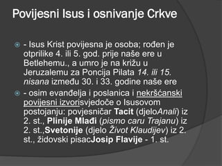 Povijesni Isus i osnivanje Crkve
- Isus Krist povijesna je osoba; rođen je
otprilike 4. ili 5. god. prije naše ere u
Betlehemu., a umro je na križu u
Jeruzalemu za Poncija Pilata 14. ili 15.
nisana između 30. i 33. godine naše ere
 - osim evanđelja i poslanica i nekršćanski
povijesni izvorisvjedoče o Isusovom
postojanju: povjesničar Tacit (djeloAnali) iz
2. st., Plinije Mlađi (pismo caru Trajanu) iz
2. st.,Svetonije (djelo Život Klaudijev) iz 2.
st., židovski pisacJosip Flavije - 1. st.


 