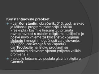 Konstantinovski preokret
 - car Konstantin, obraćenik, 313. god. izrekao
je Milanski program tolerancije u obliku
«reskripta» kojim je kršćanstvu priznata
ravnopravnost s ostalim religijama; uslijedilo je
posve novo vrijeme za kršćanstvo - vrijeme
slobode i mnogih mogućnosti za djelovanje;
380. god. carGracijan na Zapadu i
car Teodozije na Istoku proglasili su
kršćanstvo državnom vjerom (vrijeme velikih
promjena!)
 - sada je kršćanstvo postala glavna religija u
Carstvu

 