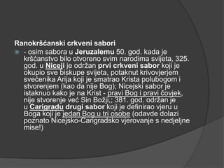 Ranokršćanski crkveni sabori
 - osim sabora u Jeruzalemu 50. god. kada je
kršćanstvo bilo otvoreno svim narodima svijeta, 325.
god. u Niceji je održan prvi crkveni sabor koji je
okupio sve biskupe svijeta, potaknut krivovjerjem
svećenika Arija koji je smatrao Krista polubogom i
stvorenjem (kao da nije Bog); Nicejski sabor je
istaknuo kako je na Krist - pravi Bog i pravi čovjek,
nije stvorenje već Sin Božji,; 381. god. održan je
u Carigradu drugi sabor koji je definirao vjeru u
Boga koji je jedan Bog u tri osobe (odavde dolazi
poznato Nicejsko-Carigradsko vjerovanje s nedjeljne
mise!)

 