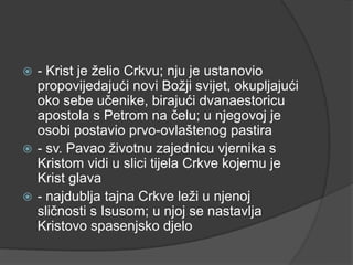 - Krist je želio Crkvu; nju je ustanovio
propovijedajući novi Božji svijet, okupljajući
oko sebe učenike, birajući dvanaestoricu
apostola s Petrom na čelu; u njegovoj je
osobi postavio prvo-ovlaštenog pastira
 - sv. Pavao životnu zajednicu vjernika s
Kristom vidi u slici tijela Crkve kojemu je
Krist glava
 - najdublja tajna Crkve leži u njenoj
sličnosti s Isusom; u njoj se nastavlja
Kristovo spasenjsko djelo


 