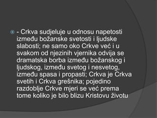 

- Crkva sudjeluje u odnosu napetosti
između božanske svetosti i ljudske
slabosti; ne samo oko Crkve već i u
svakom od njezinih vjernika odvija se
dramatska borba između božanskog i
ljudskog, između svetog i nesvetog,
između spasa i propasti; Crkva je Crkva
svetih i Crkva grešnika; pojedino
razdoblje Crkve mjeri se već prema
tome koliko je bilo blizu Kristovu životu

 
