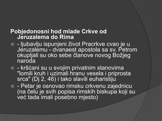 Pobjedonosni hod mlade Crkve od
Jeruzalema do Rima
 - ljubavlju ispunjeni život Pracrkve cvao je u
Jeruzalemu - dvanaest apostola sa sv. Petrom
okupljali su oko sebe članove novog Božjeg
naroda
 - kršćani su u svojim privatnim stanovima
"lomili kruh i uzimali hranu vesela i priprosta
srca" (Dj 2, 46) i tako slavili euharistiju
 - Petar je osnovao rimsku crkvenu zajednicu
(na čelu je svih popisa rimskih biskupa koji su
već tada imali posebno mjesto)

 