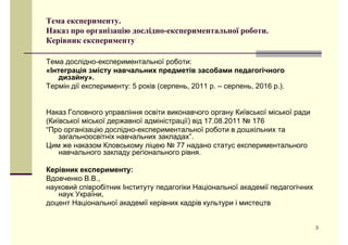 Тема експерименту. 
Наказ про організацію дослідно-експериментальної роботи. 
Керівник експерименту 
Тема дослідно-експериментальної роботи: 
«Інтеграція змісту навчальних предметів засобами педагогічного 
дизайну». 
Термін дії експерименту: 5 років (серпень, 2011 р. – серпень, 2016 р.). 
Наказ Головного управління освіти виконавчого органу Київської міської ради 
(Київської міської державної адміністрації) від 17.08.2011 № 176 
“Про організацію дослідно-експериментальної роботи в дошкільних та 
ззааггааллььннооооссввііттннііхх ннааввччааллььнниихх ззааккллааддаахх”. 
Цим же наказом Кловському ліцею № 77 надано статус експериментального 
навчального закладу регіонального рівня. 
Керівник експерименту: 
Вдовченко В.В., 
наууковий співрробітник Інституутуу педдагогіки Нацціональної акаддемії педдагогічних 
наук України, 
доцент Національної академії керівних кадрів культури і мистецтв 
3 
 