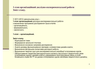 1 ееттаапп ооррггааннііззааццііййнниийй ддоосслліідднноо-ееккссппееррииммееннттааллььннооїї ррооббооттии 
Зміст етапу. 
У 2011-2012 навчальному році – 
1 етап організаційний дослідно-експериментальної роботи 
з визначених програмою досліідження трьох етапіів: 
- організаційного, 
- формувального, 
- заключного. 
1 етап – організаційний. 
ЗЗмміісстт ееттааппуу. 
1. Коригування теми. 
2. Формування загальної гіпотези. 
3. Визначення основних напрямів дослідження. 
4. Аналіз досвіду функціонування закладів з елементами дизайн-освіти. 
5. Визначення авторських колективів дослідної роботи. 
6. Визначення творчих груп для експериментальної апробації інтегрованих курсів. 
7. ООббґґррууннттуувваанннняя ттееооррееттииккоо-ммееттооддооллооггііччннооггоо аассппееккттуу ннаассттууппннооссттіі ппееддааггооггііччнниихх ууммоовв 
інтегрованих курсів з дизайн-освіти у формуванні конструктивних умінь в учнів 
Кловського ліцею № 77 на уроках інтегрованих курсів засобами педагогічного дизайну. 
4 
 