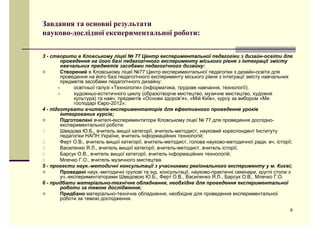 ЗЗааввддаанннняя ттаа ооссннооввнніі ррееззууллььттааттии 
науково-дослідної експериментальної роботи: 
3 - створити в Кловському ліцеї № 77 Центр експериментальної педагогіки з дизайн-освіти для 
проведення на його базі педагогічного експерименту міського рівня з інтеграції змісту 
навчальних предметів засобами педагогічного дизайну: 
„ Створений в Кловському ліцеї №77 Центр експериментальної педагогіки з дизайн-освіти для 
проведення на ййого ббазіі педагогіічного експерименту мііського ріівня з іінтеграцііїї зміісту навчальних 
предметів засобами педагогічного дизайну: 
„ освітньої галузі «Технологія» (інформатика, трудове навчання, технології); 
„ художньо-естетичного циклу (образотворче мистецтво, музичне мистецтво, художня 
куультуурра) та навч. прреддметів «Основи зддорров’я», «Мій Київ», кууррсуу за виборром «Ми 
господарі Євро-2012»; 
4 - підготувати вчителів-експериментаторів для ефективного проведення уроків 
інтегрованих курсів; 
„ Підготовлені вчителі-експериментатори Кловському ліцеї № 77 для проведення дослідно- 
ееккссппееррииммееннттааллььннооїї ррооббооттии: 
1. Шведова Ю.Б., вчитель вищої категорії, вчитель-методист, науковий кореспондент Інституту 
педагогіки НАПН України, вчитель інформаційних технологій; 
2. Ферт О.В., вчитель вищої категорії, вчитель-методист, голова науково-методичної ради, вч. історії; 
3. Василенко Я.Л., вчитель вищої категорії, вчитель-методист, вчитель історії; 
4. Барсук О.В., вчитель вищої категорії, вчитель інформаційних технологій; 
5. Млечко Г.О., вчитель музичного мистецтва. 
5 - провести наук.-методичні консультації з учасниками регіонального експерименту у м. Києві; 
„ Проведені наук.-методичні групові та інд. консультації, науково-практичні семінари, круглі столи з 
уч.-експериментаторами ШШведовою ЮЮ.ББ., ФФерт ОО.ВВ., ВВасиленко ЯЯ.ЛЛ., ББарсук ОО.ВВ., ММлечко ГГ.ОО. 
6 - придбати матеріально-технічне обладнання, необхідне для проведення експериментальної 
роботи за темою дослідження; 
„ Придбано матеріально-технічне обладнання, необхідне для проведення експериментальної 
роботи за темою дослідження. 
6 
р д д 
 